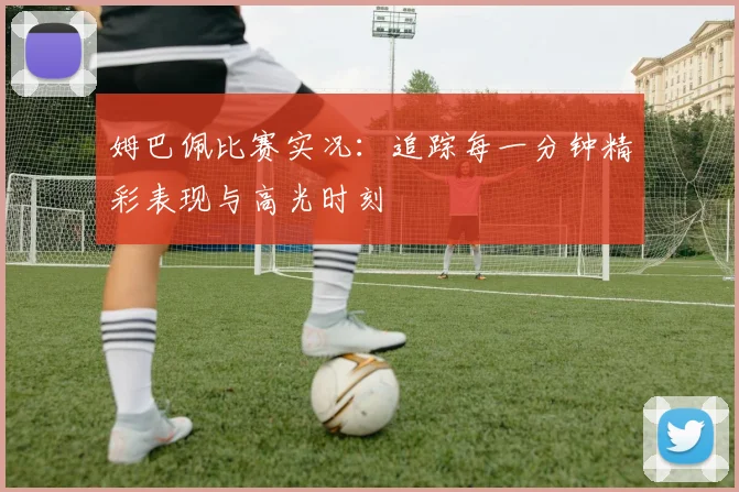 姆巴佩比赛实况：追踪每一分钟精彩表现与高光时刻