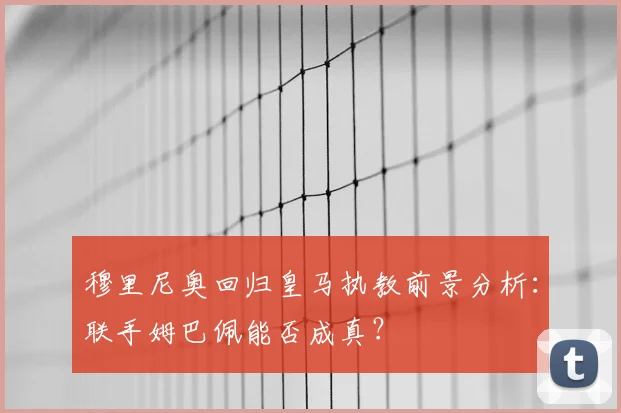 穆里尼奥回归皇马执教前景分析：联手姆巴佩能否成真？