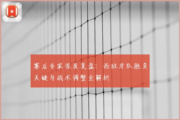 赛后专家深度复盘：西班牙队胜负关键与战术调整全解析