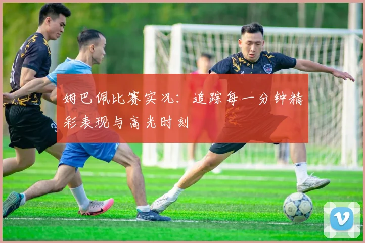 姆巴佩比赛实况：追踪每一分钟精彩表现与高光时刻