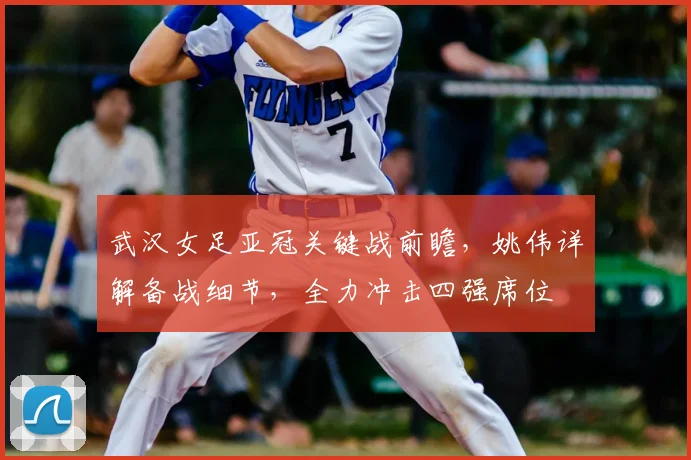 武汉女足亚冠关键战前瞻,姚伟详解备战细节,全力冲击四强席位