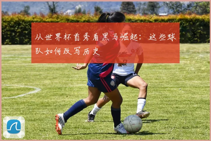 从世界杯首秀看黑马崛起：这些球队如何改写历史