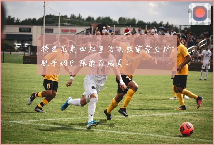 穆里尼奥回归皇马执教前景分析：联手姆巴佩能否成真？