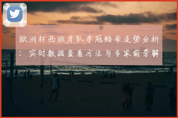 欧洲杯西班牙队夺冠赔率走势分析：实时数据查看方法与专家前景解读