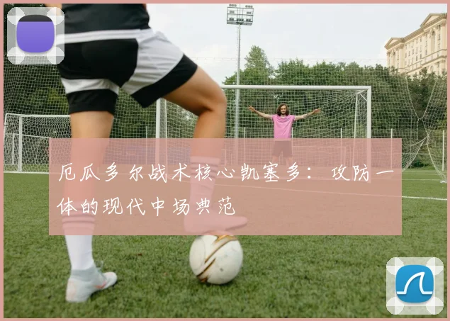 厄瓜多尔战术核心凯塞多：攻防一体的现代中场典范